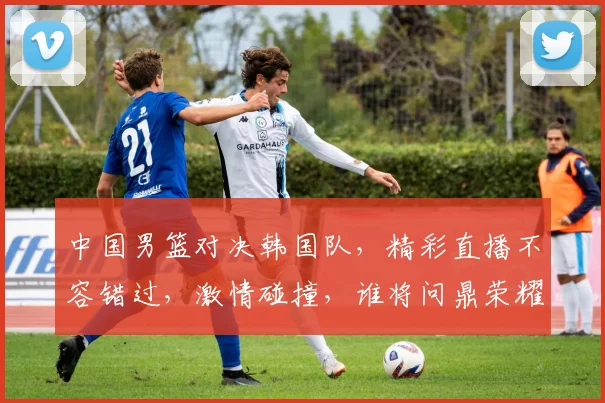 中国男篮对决韩国队，精彩直播不容错过，激情碰撞，谁将问鼎荣耀