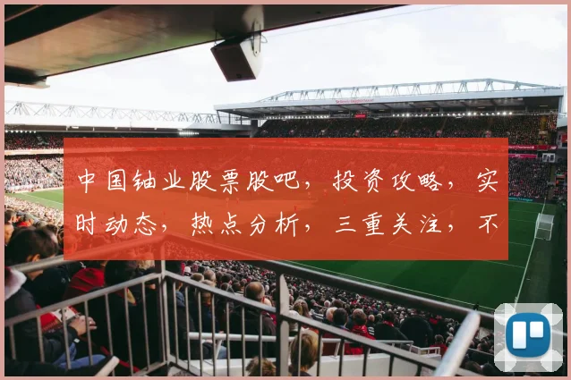 中国铀业股票股吧，投资攻略，实时动态，热点分析，三重关注，不容错过