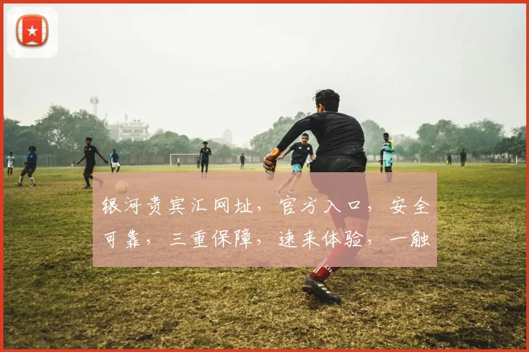 银河贵宾汇网址，官方入口，安全可靠，三重保障，速来体验，一触即达，惊喜不断